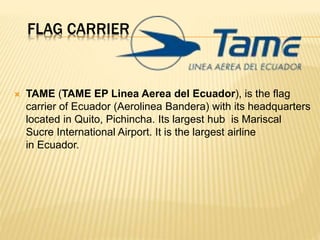 FLAG CARRIER
 TAME (TAME EP Linea Aerea del Ecuador), is the flag
carrier of Ecuador (Aerolinea Bandera) with its headquarters
located in Quito, Pichincha. Its largest hub is Mariscal
Sucre International Airport. It is the largest airline
in Ecuador.
 