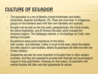 CULTURE OF ECUADOR
 The population is a mix of Mestizo (mixed Amerindian and white),
Amerindian, Spanish and Blacks. 3%. There are more than 14 indigenous
groups on the mainland each with their own identities and nuances.
 Ecuador can be split up into four parts, geographically; the Costa (coast),
the Sierra (highlands), and El Oriente (the east; which includes the
Amazonic region). The Galápagos Islands, or Archipiélago de Colón, also
belong to Ecuador.
 Ecuadorians place great importance on the family,
both nuclear and extended. Unlike in much of the west, where the elderly
are often placed in care facilities, elderly Ecuadorians will often live with one
of their children..
 Godparents are also far more important in Ecuador than in other western
countries, and they are expected to provide both financial and psychological
support to their godchildren. Precisely for that reason, Ecuadorians with
marital troubles will often ask their godparents for advice.
 