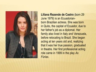 Liliana Rezende de Castro (born 29 
June 1979) is an Ecuadorian-born 
Brazilian actress. She was born 
in Quito, the capital of Ecuador, due to 
her father's job as a diplomat. Her 
family also lived in Italy and Venezuela, 
before relocating to Brazil. She began 
acting at ten years old and, realizing 
that it was her true passion, graduated 
in theatre. Her first professional acting 
role came in 1999 in the play As 
Fúrias. 
 