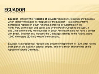 ECUADOR 
 Ecuador , officially the Republic of Ecuador (Spanish: República del Ecuador, 
which literally translates as "Republic of the Equator ") is a representative 
democratic republic in South America, bordered by Colombia on the 
north, Peru on the east and south, and by the Pacific Ocean to the west. It 
and Chile are the only two countries in South America that do not have a border 
with Brazil. Ecuador also includes the Galápagos Islands in the Pacific, about 
1,000 kilometers (620 mi) west of the mainland. 
 Ecuador is a presidential republic and became independent in 1830, after having 
been part of the Spanish colonial empire, and for a much shorter time of the 
republic of Grand Colombia. 
 