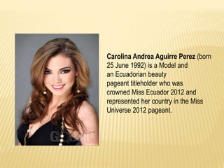 Carolina Andrea Aguirre Perez (born 
25 June 1992) is a Model and 
an Ecuadorian beauty 
pageant titleholder who was 
crowned Miss Ecuador 2012 and 
represented her country in the Miss 
Universe 2012 pageant. 
 