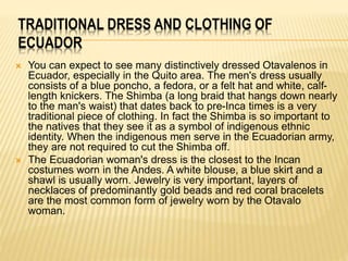 TRADITIONAL DRESS AND CLOTHING OF 
ECUADOR 
 You can expect to see many distinctively dressed Otavalenos in 
Ecuador, especially in the Quito area. The men's dress usually 
consists of a blue poncho, a fedora, or a felt hat and white, calf-length 
knickers. The Shimba (a long braid that hangs down nearly 
to the man's waist) that dates back to pre-Inca times is a very 
traditional piece of clothing. In fact the Shimba is so important to 
the natives that they see it as a symbol of indigenous ethnic 
identity. When the indigenous men serve in the Ecuadorian army, 
they are not required to cut the Shimba off. 
 The Ecuadorian woman's dress is the closest to the Incan 
costumes worn in the Andes. A white blouse, a blue skirt and a 
shawl is usually worn. Jewelry is very important, layers of 
necklaces of predominantly gold beads and red coral bracelets 
are the most common form of jewelry worn by the Otavalo 
woman. 
 