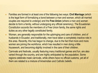  Families are formed in at least one of the following two ways: Civil Marriage (which 
is the legal form of formalizing a bond between a man and woman, which all married 
couples are required to undergo) and the Free Union (where a man and woman 
decide to form a family, without undergoing any official ceremony). The Ecuadorian 
Constitution accords the members of a Free Union family, the same rights and 
duties as any other legally constituted family. 
 Women, are generally responsible for the upbringing and care of children, and of 
husbands in Ecuador, and traditionally, men have taken a completely inactive role in 
this area. Recently, this has begun to change, due to the fact that more and more 
women are joining the workforce, which has resulted in men doing a little 
housework, and becoming slightly involved in the care of their children. 
 Carnivals and festivals, usually featuring many traditional games and fun, are also 
varied through the country, and are highly anticipated by the population. Some 
regions celebrate mask carnivals, while others have no official customs, yet all of 
them are related to a mixture of Amerindian and Catholic beliefs. 
 