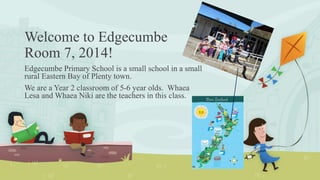 Welcome to Edgecumbe
Room 7, 2014!
Edgecumbe Primary School is a small school in a small
rural Eastern Bay of Plenty town.
We are a Year 2 classroom of 5-6 year olds. Whaea
Lesa and Whaea Niki are the teachers in this class.
 