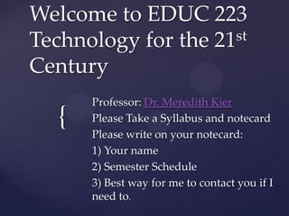 Welcome to EDUC 223
st
Technology for the 21
Century

{

Professor: Dr. Meredith Kier
Please Take a Syllabus and notecard
Please write on your notecard:
1) Your name
2) Semester Schedule
3) Best way for me to contact you if I
need to.

 