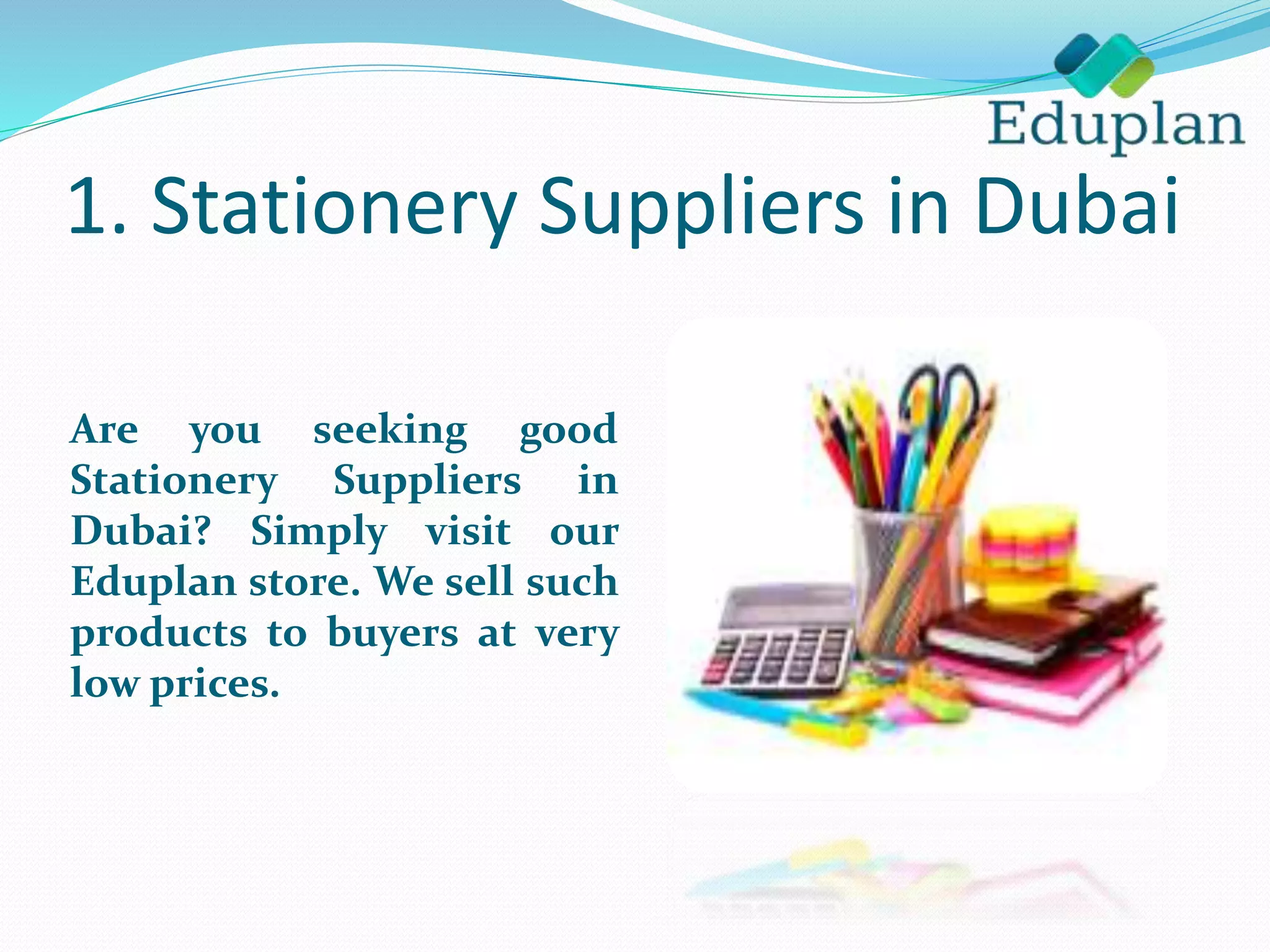 1. Stationery Suppliers in Dubai
Are you seeking good
Stationery Suppliers in
Dubai? Simply visit our
Eduplan store. We sell such
products to buyers at very
low prices.
 
