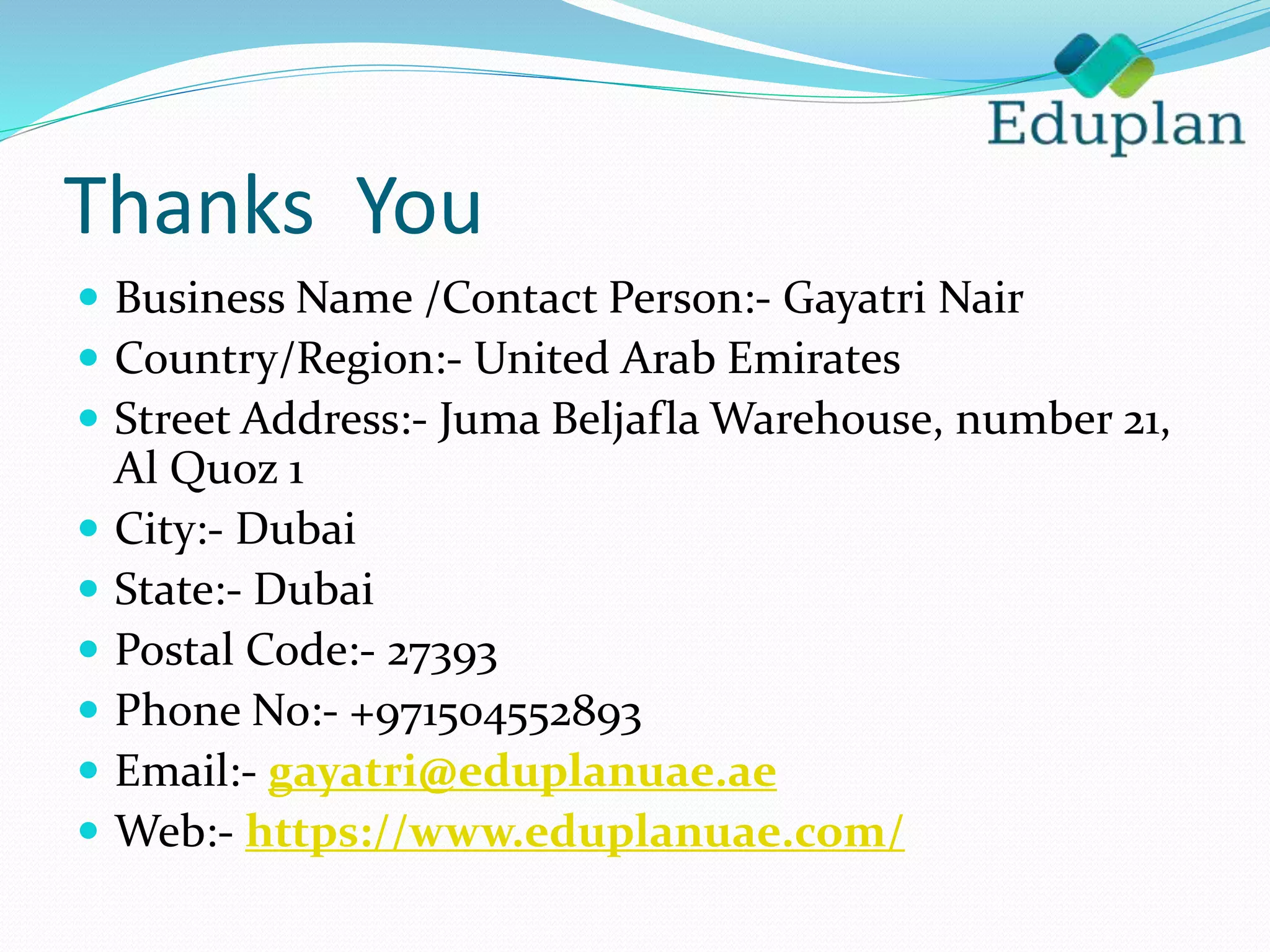 Thanks You
 Business Name /Contact Person:- Gayatri Nair
 Country/Region:- United Arab Emirates
 Street Address:- Juma Beljafla Warehouse, number 21,
Al Quoz 1
 City:- Dubai
 State:- Dubai
 Postal Code:- 27393
 Phone No:- +971504552893
 Email:- gayatri@eduplanuae.ae
 Web:- https://www.eduplanuae.com/
 