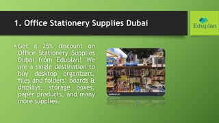 1. Office Stationery Supplies Dubai
• Get a 25% discount on
Office Stationery Supplies
Dubai from Eduplan! We
are a single destination to
buy desktop organizers,
files and folders, boards &
displays, storage boxes,
paper products, and many
more supplies.
 