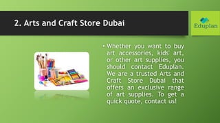 2. Arts and Craft Store Dubai
• Whether you want to buy
art accessories, kids' art,
or other art supplies, you
should contact Eduplan.
We are a trusted Arts and
Craft Store Dubai that
offers an exclusive range
of art supplies. To get a
quick quote, contact us!
 
