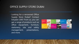 OFFICE SUPPLY STORE DUBAI
• Looking for a renowned Office
Supply Store Dubai? Contact
Eduplan UAE! From us, you can
get a range of products such as
office equipment, furniture,
stationery, site and safety
management, presentations,
and more.
 