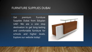 FURNITURE SUPPLIES DUBAI
• Get premium Furniture
Supplies Dubai from Eduplan
UAE! We are a one stop
destination to get long-lasting
and comfortable furniture for
schools and higher levels.
Explore our website today!
 