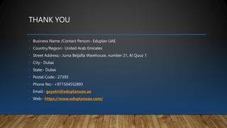 THANK YOU
• Business Name /Contact Person:- Eduplan UAE
• Country/Region:- United Arab Emirates
• Street Address:- Juma Beljafla Warehouse, number 21, Al Quoz 1
• City:- Dubai
• State:- Dubai
• Postal Code:- 27393
• Phone No:- +971504552893
• Email:- gayatri@eduplanuae.ae
• Web:- https://www.eduplanuae.com/
 