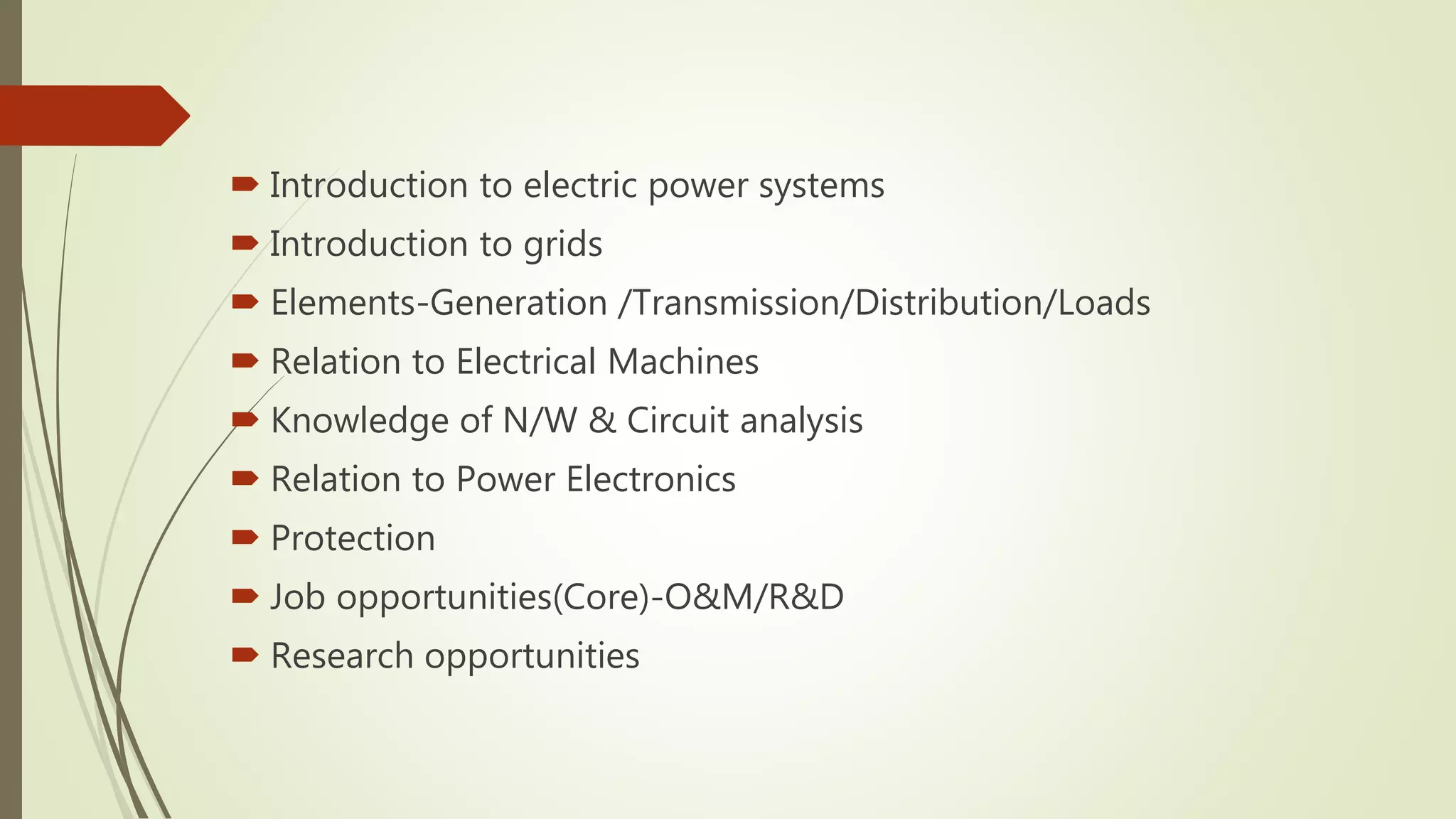  Introduction to electric power systems
Introduction to grids
Elements-Generation /Transmission/Distribution/Loads
Relation to Electrical Machines
Knowledge of N/W & Circuit analysis
Relation to Power Electronics
Protection
Job opportunities(Core)-O&M/R&D
Research opportunities