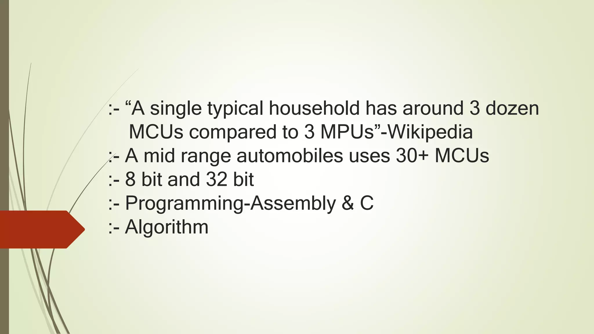 :- “A single typical household has around 3 dozen
MCUs compared to 3 MPUs”-Wikipedia
:- A mid range automobiles uses 30+ MCUs
:- 8 bit and 32 bit
:- Programming-Assembly & C
:- Algorithm