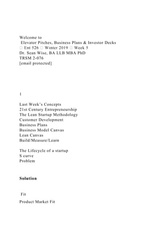 Welcome to
Elevator Pitches, Business Plans & Investor Decks
Dr. Sean Wise, BA LLB MBA PhD
TRSM 2-076
[email protected]
1
Last Week’s Concepts
21st Century Entrepreneurship
The Lean Startup Methodology
Customer Development
Business Plans
Business Model Canvas
Lean Canvas
Build/Measure/Learn
The Lifecycle of a startup
S curve
Problem
Solution
Fit
Product Market Fit
 