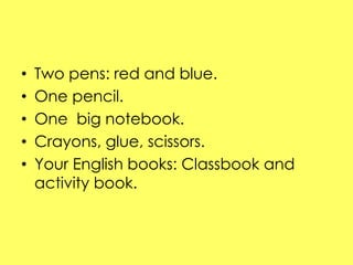 • Two pens: red and blue. 
• One pencil. 
• One big notebook. 
• Crayons, glue, scissors. 
• Your English books: Classbook...