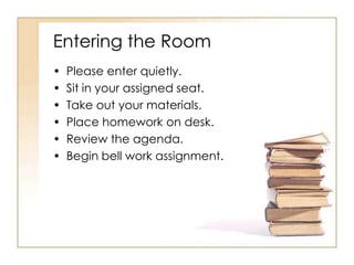 Entering the Room
•   Please enter quietly.
•   Sit in your assigned seat.
•   Take out your materials.
•   Place homework on desk.
•   Review the agenda.
•   Begin bell work assignment.
 
