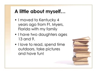 A little about myself…
• I moved to Kentucky 4
  years ago from Ft. Myers,
  Florida with my family
• I have two daughters ages
  13 and 9.
• I love to read, spend time
  outdoors, take pictures
  and have fun!
 