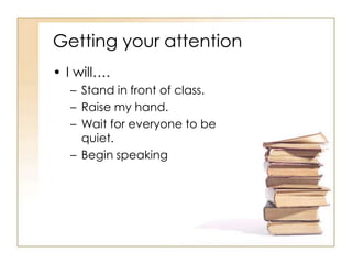 Getting your attention
• I will….
   – Stand in front of class.
   – Raise my hand.
   – Wait for everyone to be
     quiet.
   – Begin speaking
 