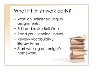 What if I finish work early?
• Work on unfinished English
  assignments.
• Edit and revise Bell Work.
• Read your “choice” novel.
• Review vocabulary /
  literary terms.
• Start working on tonight’s
  homework.
 