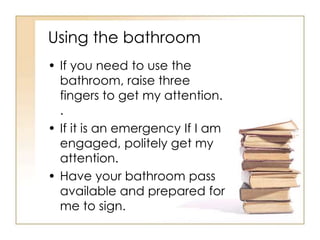 Using the bathroom
• If you need to use the
  bathroom, raise three
  fingers to get my attention.
  .
• If it is an emergency If I am
  engaged, politely get my
  attention.
• Have your bathroom pass
  available and prepared for
  me to sign.
 
