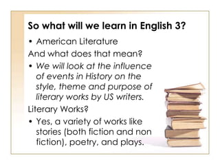 So what will we learn in English 3?
• American Literature
And what does that mean?
• We will look at the influence
   of events in History on the
   style, theme and purpose of
   literary works by US writers.
Literary Works?
• Yes, a variety of works like
   stories (both fiction and non
   fiction), poetry, and plays.
 