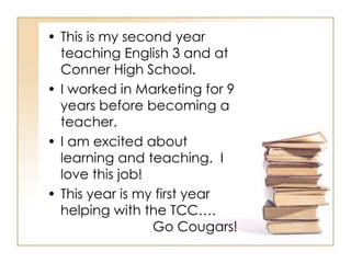 • This is my second year
  teaching English 3 and at
  Conner High School.
• I worked in Marketing for 9
  years before becoming a
  teacher.
• I am excited about
  learning and teaching. I
  love this job!
• This year is my first year
  helping with the TCC….
                 Go Cougars!
 