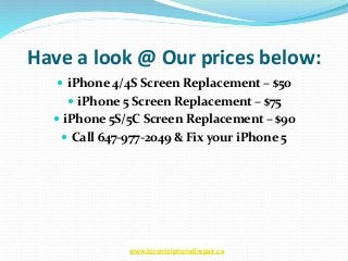 Have a look @ Our prices below:
 iPhone 4/4S Screen Replacement – $50
 iPhone 5 Screen Replacement – $75
 iPhone 5S/5C Screen Replacement – $90
 Call 647-977-2049 & Fix your iPhone 5
www.torontoiphone5repair.ca
 