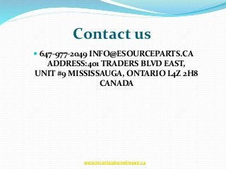 Contact us
 647-977-2049 INFO@ESOURCEPARTS.CA
ADDRESS:401 TRADERS BLVD EAST,
UNIT #9 MISSISSAUGA, ONTARIO L4Z 2H8
CANADA
www.torontoiphone5repair.ca
 