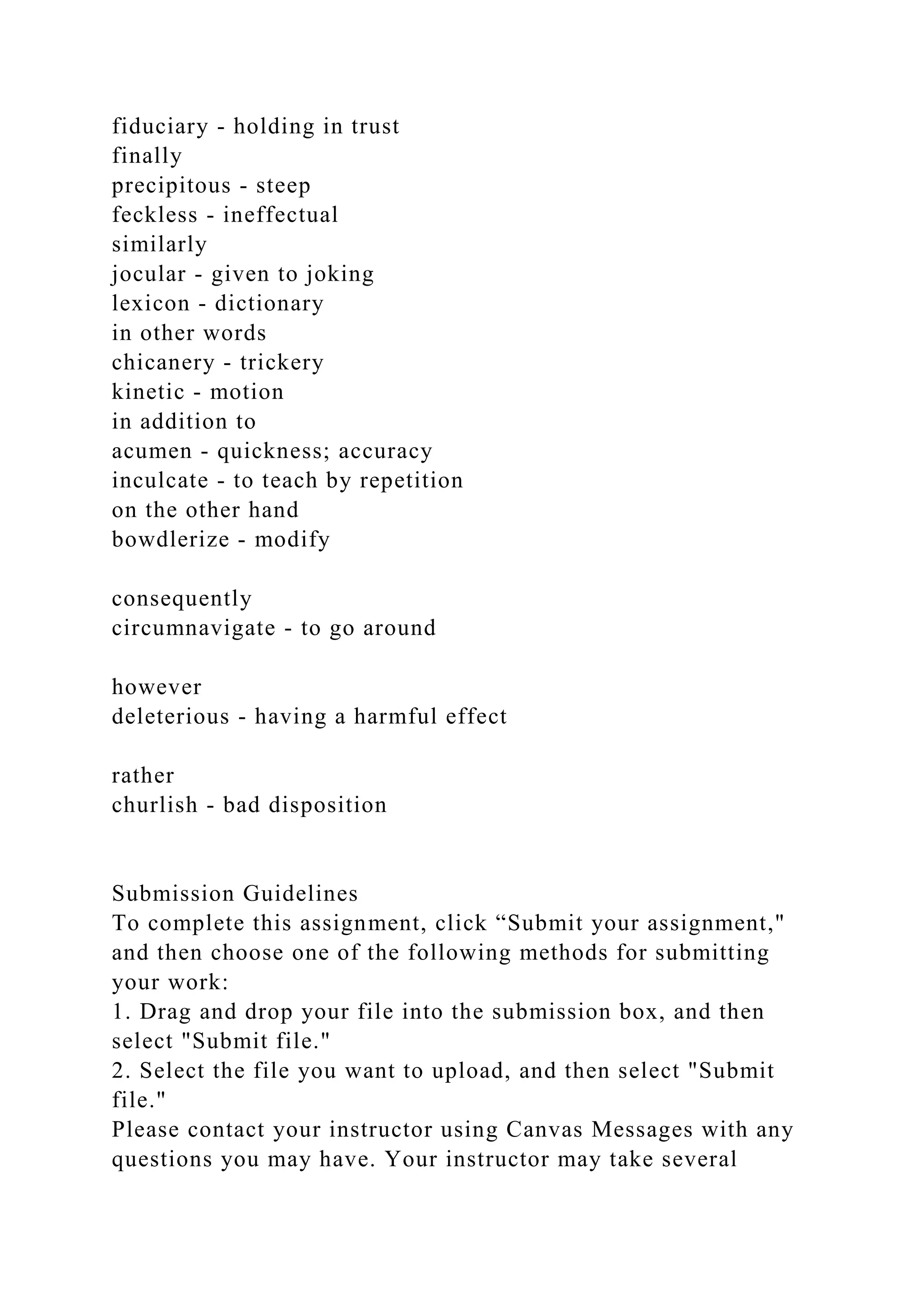 fiduciary - holding in trust
finally
precipitous - steep
feckless - ineffectual
similarly
jocular - given to joking
lexicon - dictionary
in other words
chicanery - trickery
kinetic - motion
in addition to
acumen - quickness; accuracy
inculcate - to teach by repetition
on the other hand
bowdlerize - modify
consequently
circumnavigate - to go around
however
deleterious - having a harmful effect
rather
churlish - bad disposition
Submission Guidelines
To complete this assignment, click “Submit your assignment,"
and then choose one of the following methods for submitting
your work:
1. Drag and drop your file into the submission box, and then
select "Submit file."
2. Select the file you want to upload, and then select "Submit
file."
Please contact your instructor using Canvas Messages with any
questions you may have. Your instructor may take several
 