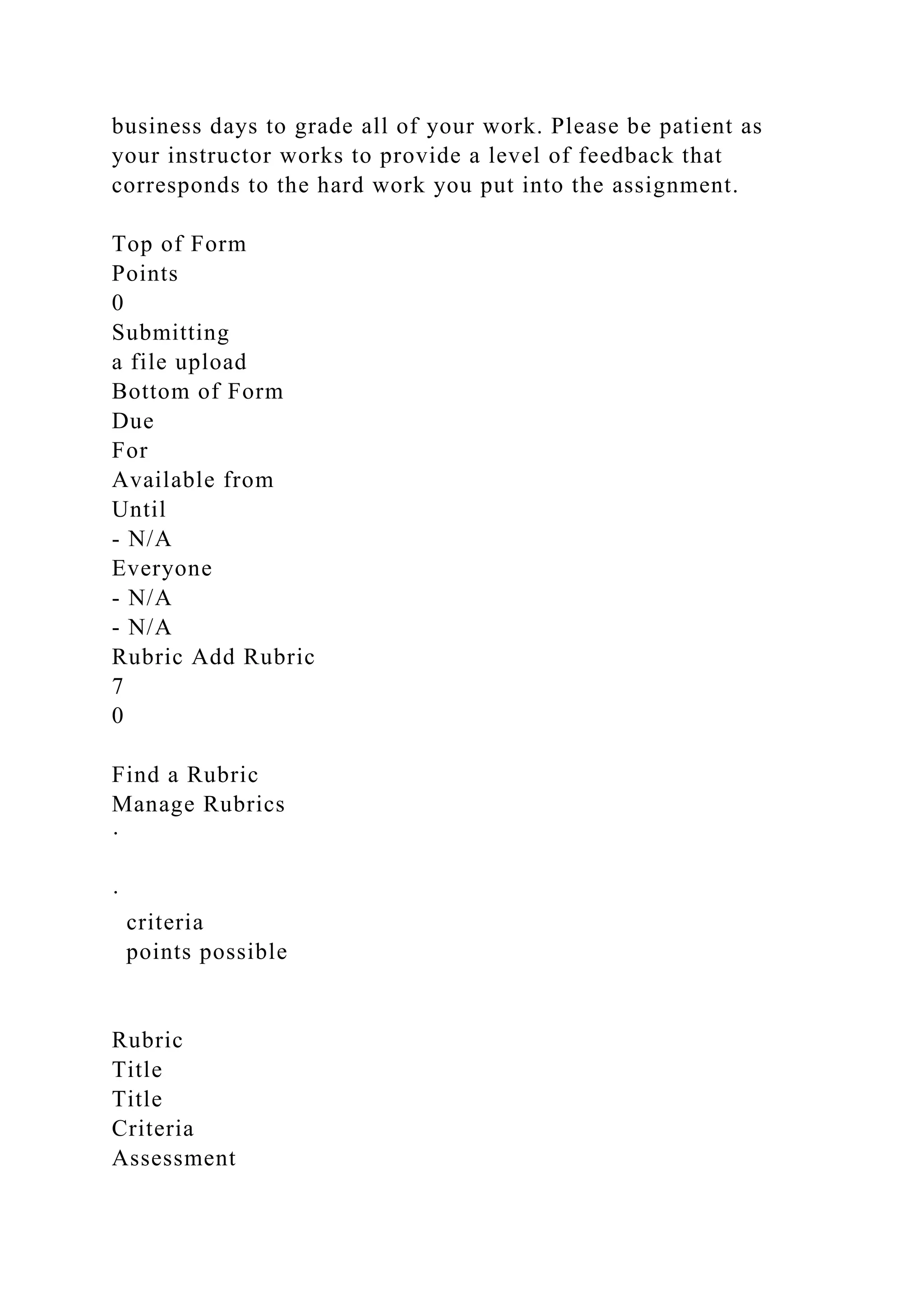 business days to grade all of your work. Please be patient as
your instructor works to provide a level of feedback that
corresponds to the hard work you put into the assignment.
Top of Form
Points
0
Submitting
a file upload
Bottom of Form
Due
For
Available from
Until
- N/A
Everyone
- N/A
- N/A
Rubric Add Rubric
7
0
Find a Rubric
Manage Rubrics
·
·
criteria
points possible
Rubric
Title
Title
Criteria
Assessment
 
