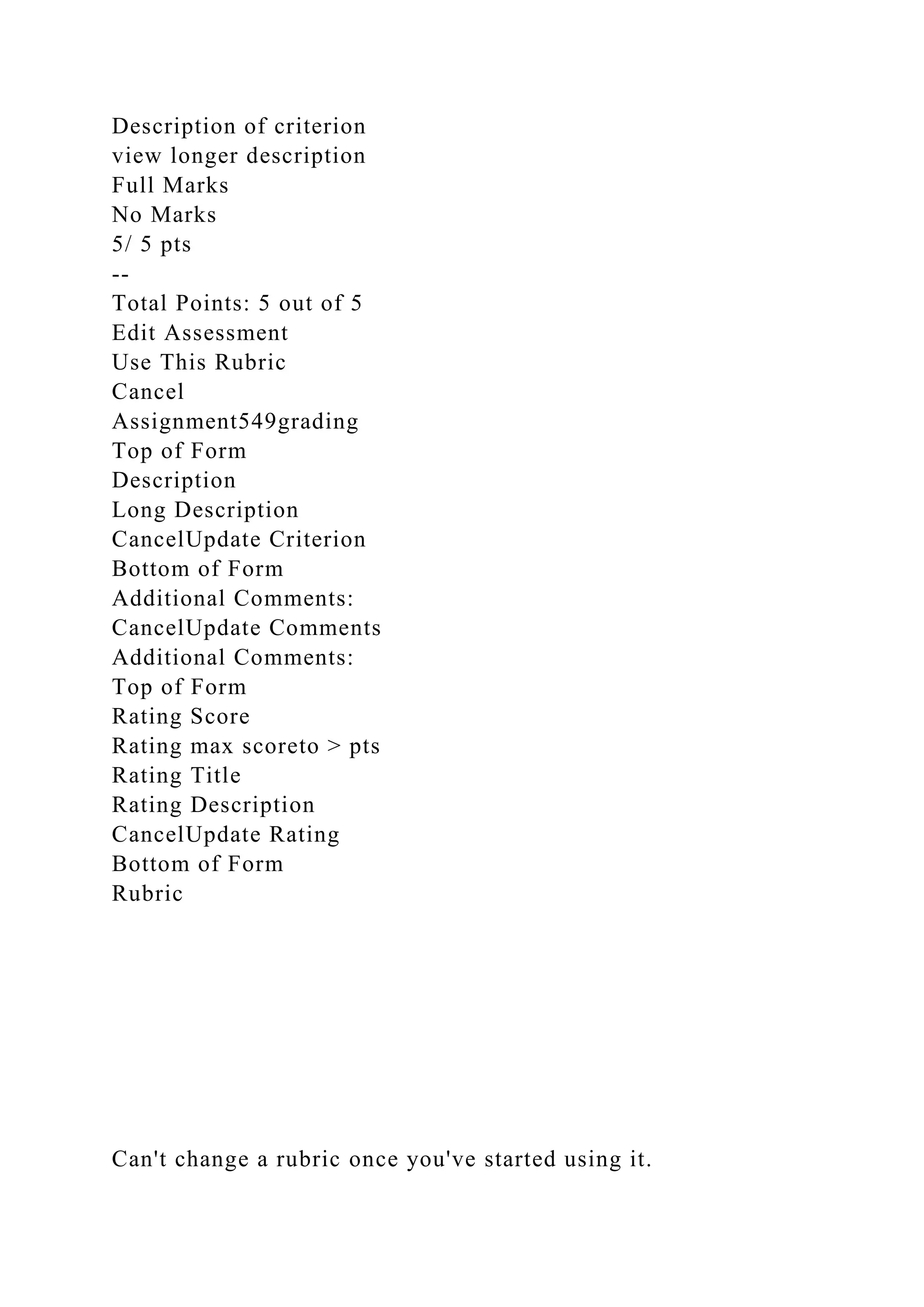 Description of criterion
view longer description
Full Marks
No Marks
5/ 5 pts
--
Total Points: 5 out of 5
Edit Assessment
Use This Rubric
Cancel
Assignment549grading
Top of Form
Description
Long Description
CancelUpdate Criterion
Bottom of Form
Additional Comments:
CancelUpdate Comments
Additional Comments:
Top of Form
Rating Score
Rating max scoreto > pts
Rating Title
Rating Description
CancelUpdate Rating
Bottom of Form
Rubric
Can't change a rubric once you've started using it.
 