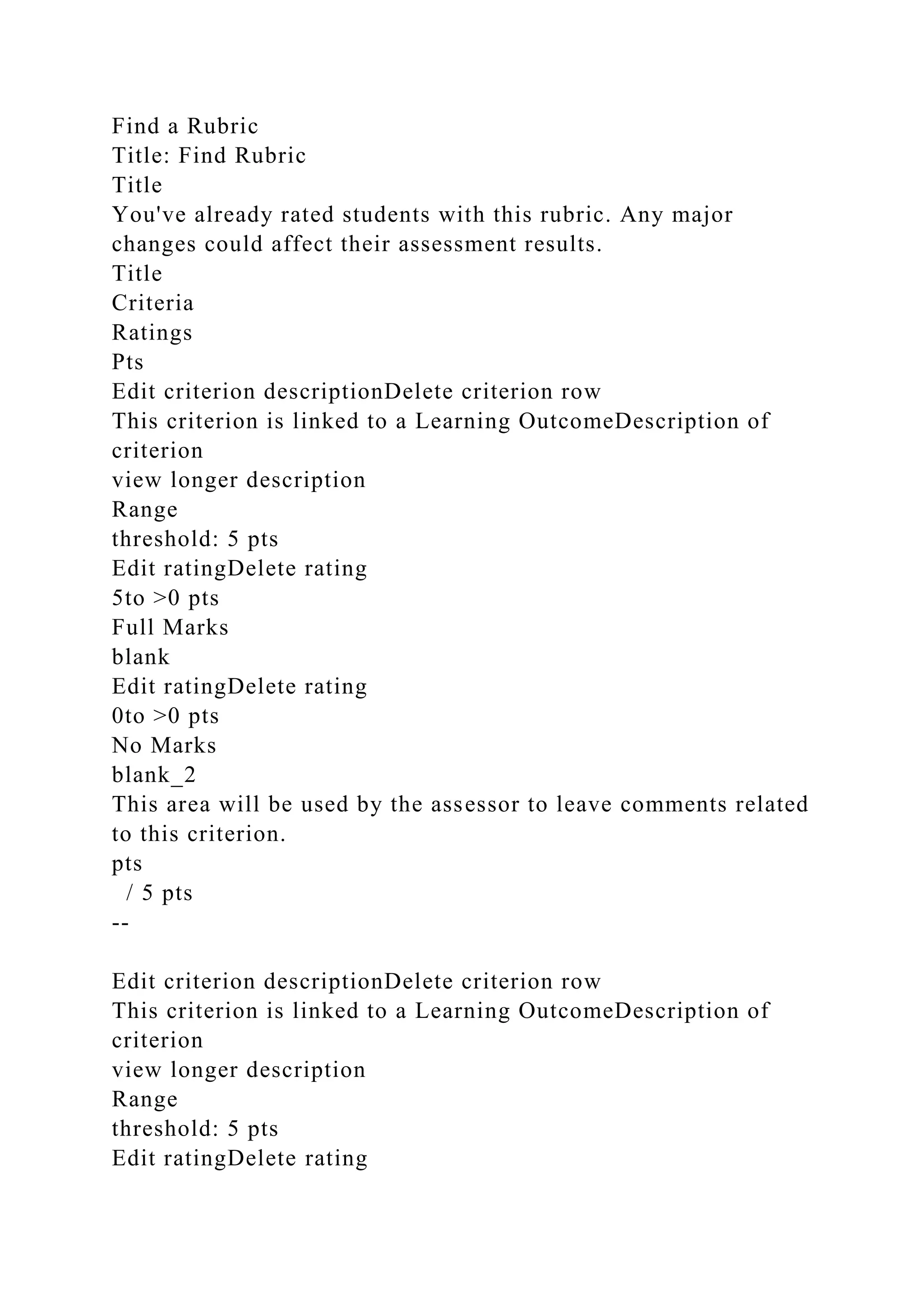 Find a Rubric
Title: Find Rubric
Title
You've already rated students with this rubric. Any major
changes could affect their assessment results.
Title
Criteria
Ratings
Pts
Edit criterion descriptionDelete criterion row
This criterion is linked to a Learning OutcomeDescription of
criterion
view longer description
Range
threshold: 5 pts
Edit ratingDelete rating
5to >0 pts
Full Marks
blank
Edit ratingDelete rating
0to >0 pts
No Marks
blank_2
This area will be used by the assessor to leave comments related
to this criterion.
pts
/ 5 pts
--
Edit criterion descriptionDelete criterion row
This criterion is linked to a Learning OutcomeDescription of
criterion
view longer description
Range
threshold: 5 pts
Edit ratingDelete rating
 