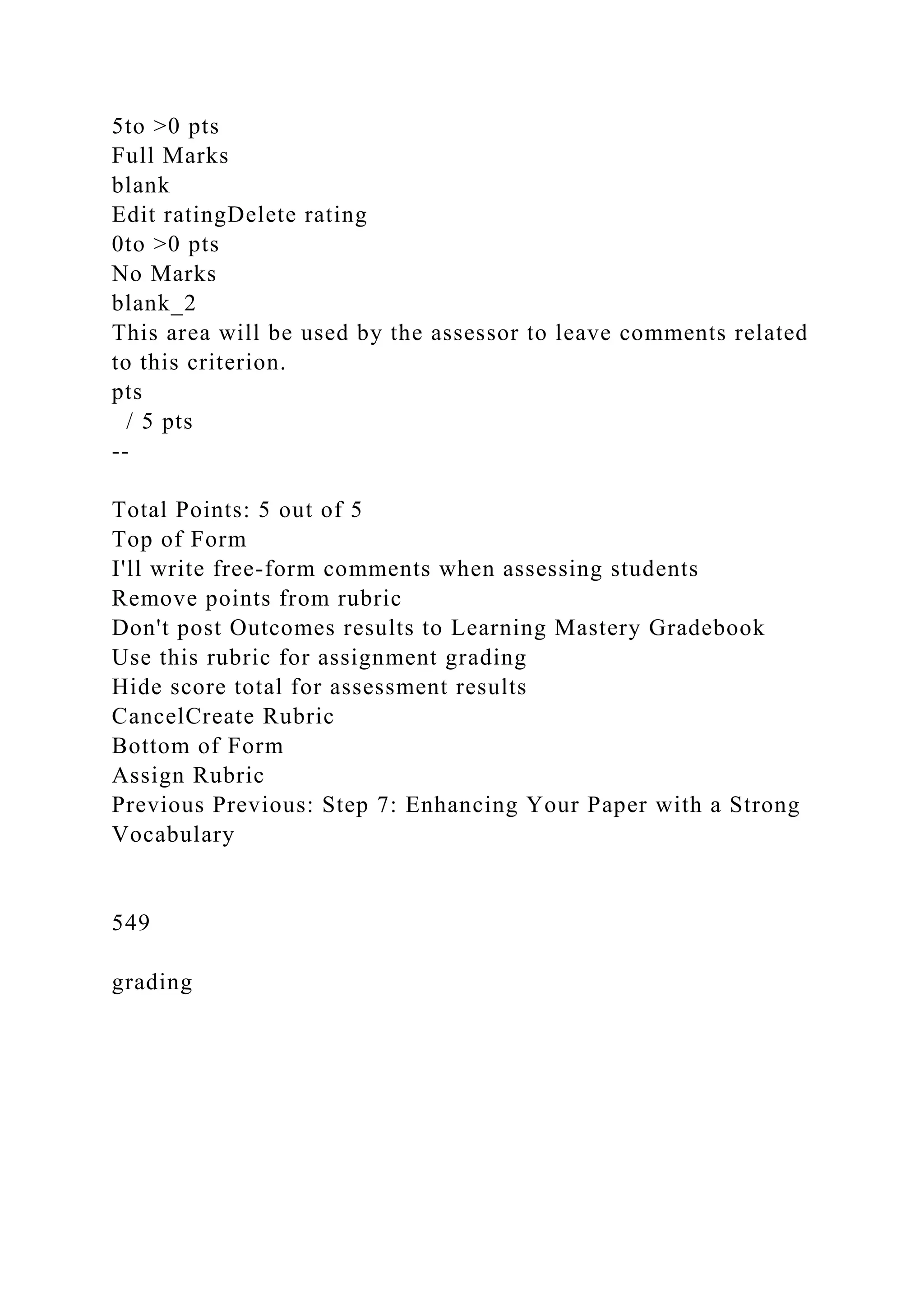 5to >0 pts
Full Marks
blank
Edit ratingDelete rating
0to >0 pts
No Marks
blank_2
This area will be used by the assessor to leave comments related
to this criterion.
pts
/ 5 pts
--
Total Points: 5 out of 5
Top of Form
I'll write free-form comments when assessing students
Remove points from rubric
Don't post Outcomes results to Learning Mastery Gradebook
Use this rubric for assignment grading
Hide score total for assessment results
CancelCreate Rubric
Bottom of Form
Assign Rubric
Previous Previous: Step 7: Enhancing Your Paper with a Strong
Vocabulary
549
grading
 