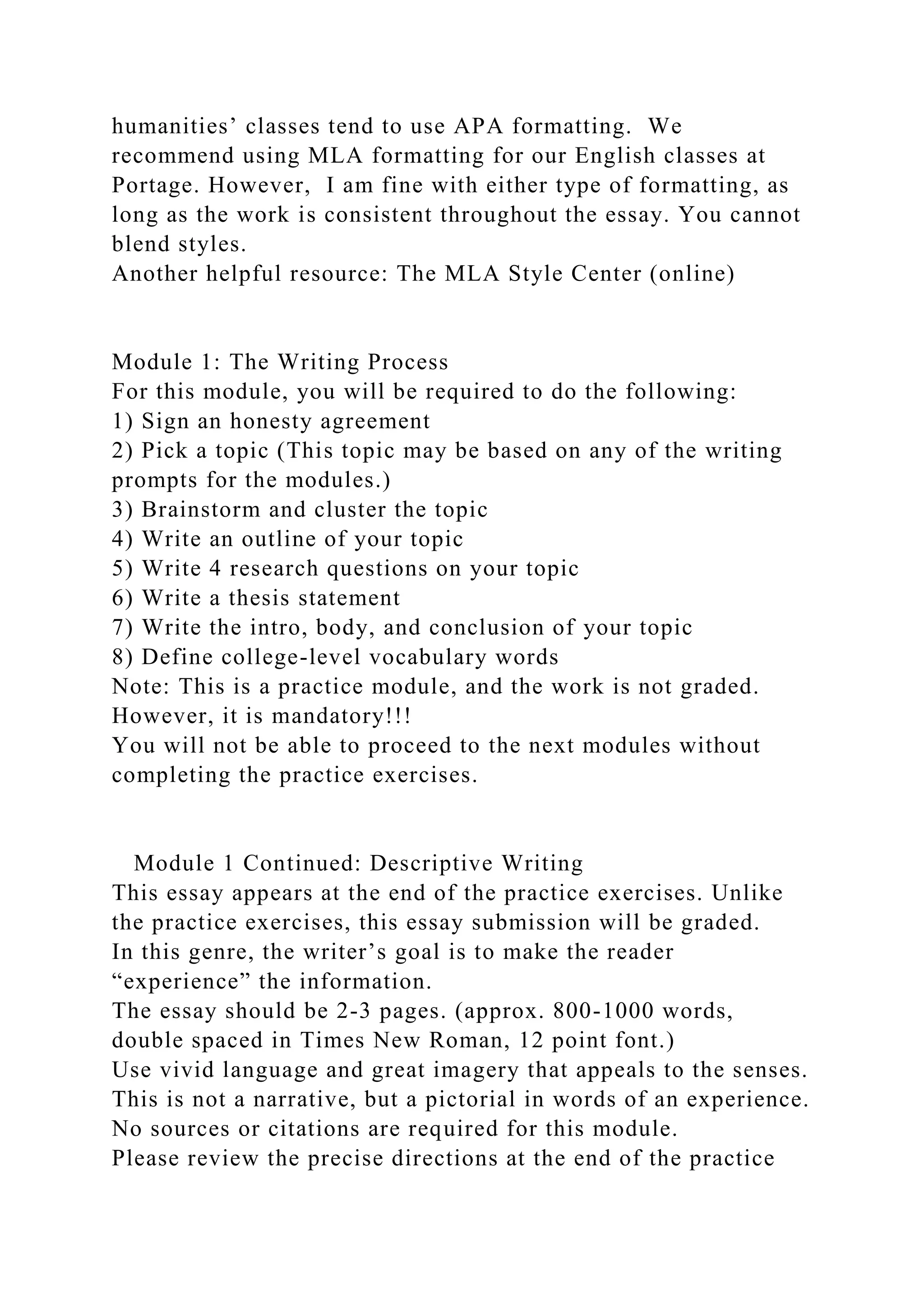 humanities’ classes tend to use APA formatting. We
recommend using MLA formatting for our English classes at
Portage. However, I am fine with either type of formatting, as
long as the work is consistent throughout the essay. You cannot
blend styles.
Another helpful resource: The MLA Style Center (online)
Module 1: The Writing Process
For this module, you will be required to do the following:
1) Sign an honesty agreement
2) Pick a topic (This topic may be based on any of the writing
prompts for the modules.)
3) Brainstorm and cluster the topic
4) Write an outline of your topic
5) Write 4 research questions on your topic
6) Write a thesis statement
7) Write the intro, body, and conclusion of your topic
8) Define college-level vocabulary words
Note: This is a practice module, and the work is not graded.
However, it is mandatory!!!
You will not be able to proceed to the next modules without
completing the practice exercises.
Module 1 Continued: Descriptive Writing
This essay appears at the end of the practice exercises. Unlike
the practice exercises, this essay submission will be graded.
In this genre, the writer’s goal is to make the reader
“experience” the information.
The essay should be 2-3 pages. (approx. 800-1000 words,
double spaced in Times New Roman, 12 point font.)
Use vivid language and great imagery that appeals to the senses.
This is not a narrative, but a pictorial in words of an experience.
No sources or citations are required for this module.
Please review the precise directions at the end of the practice
 