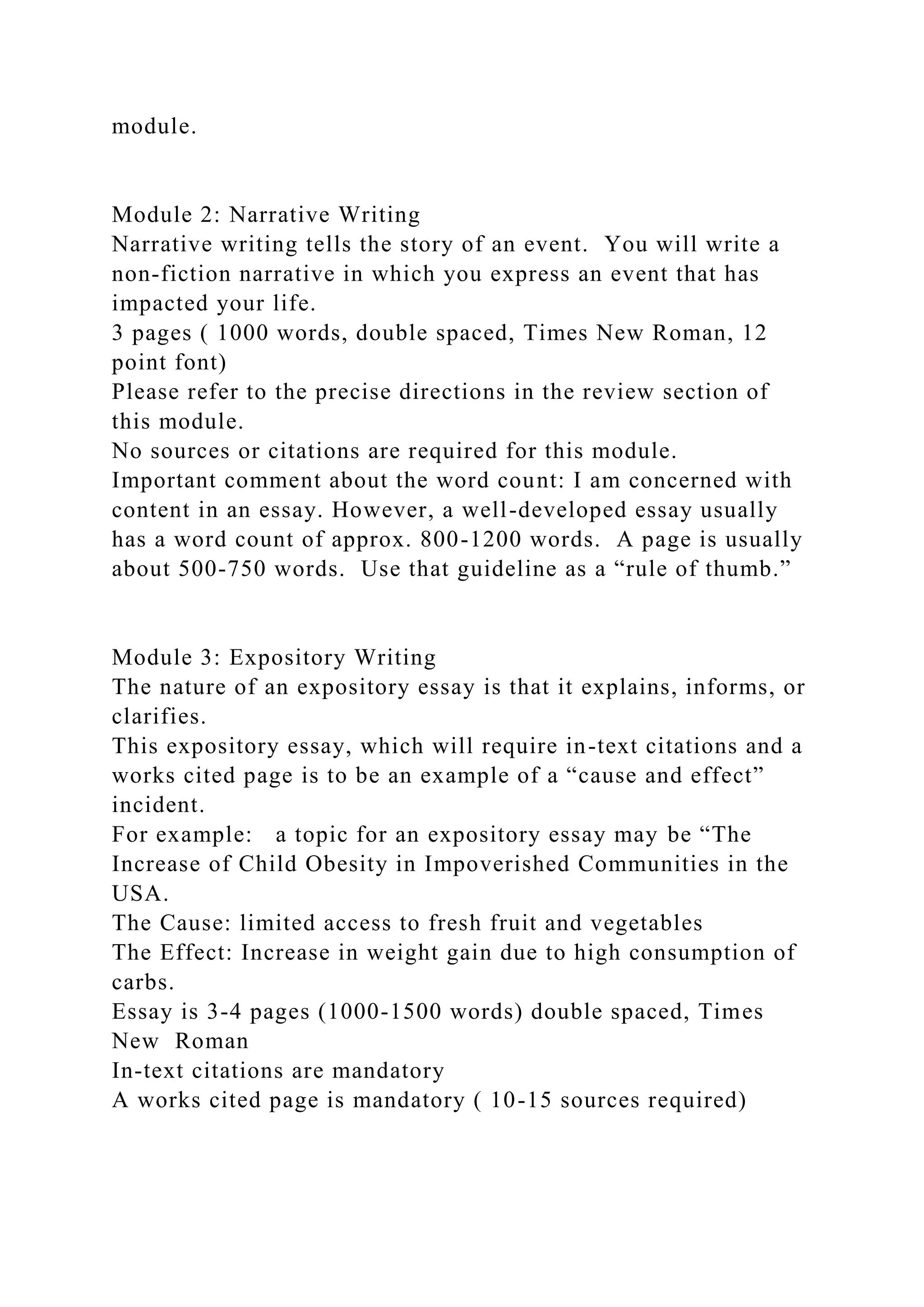 module.
Module 2: Narrative Writing
Narrative writing tells the story of an event. You will write a
non-fiction narrative in which you express an event that has
impacted your life.
3 pages ( 1000 words, double spaced, Times New Roman, 12
point font)
Please refer to the precise directions in the review section of
this module.
No sources or citations are required for this module.
Important comment about the word count: I am concerned with
content in an essay. However, a well-developed essay usually
has a word count of approx. 800-1200 words. A page is usually
about 500-750 words. Use that guideline as a “rule of thumb.”
Module 3: Expository Writing
The nature of an expository essay is that it explains, informs, or
clarifies.
This expository essay, which will require in-text citations and a
works cited page is to be an example of a “cause and effect”
incident.
For example: a topic for an expository essay may be “The
Increase of Child Obesity in Impoverished Communities in the
USA.
The Cause: limited access to fresh fruit and vegetables
The Effect: Increase in weight gain due to high consumption of
carbs.
Essay is 3-4 pages (1000-1500 words) double spaced, Times
New Roman
In-text citations are mandatory
A works cited page is mandatory ( 10-15 sources required)
 