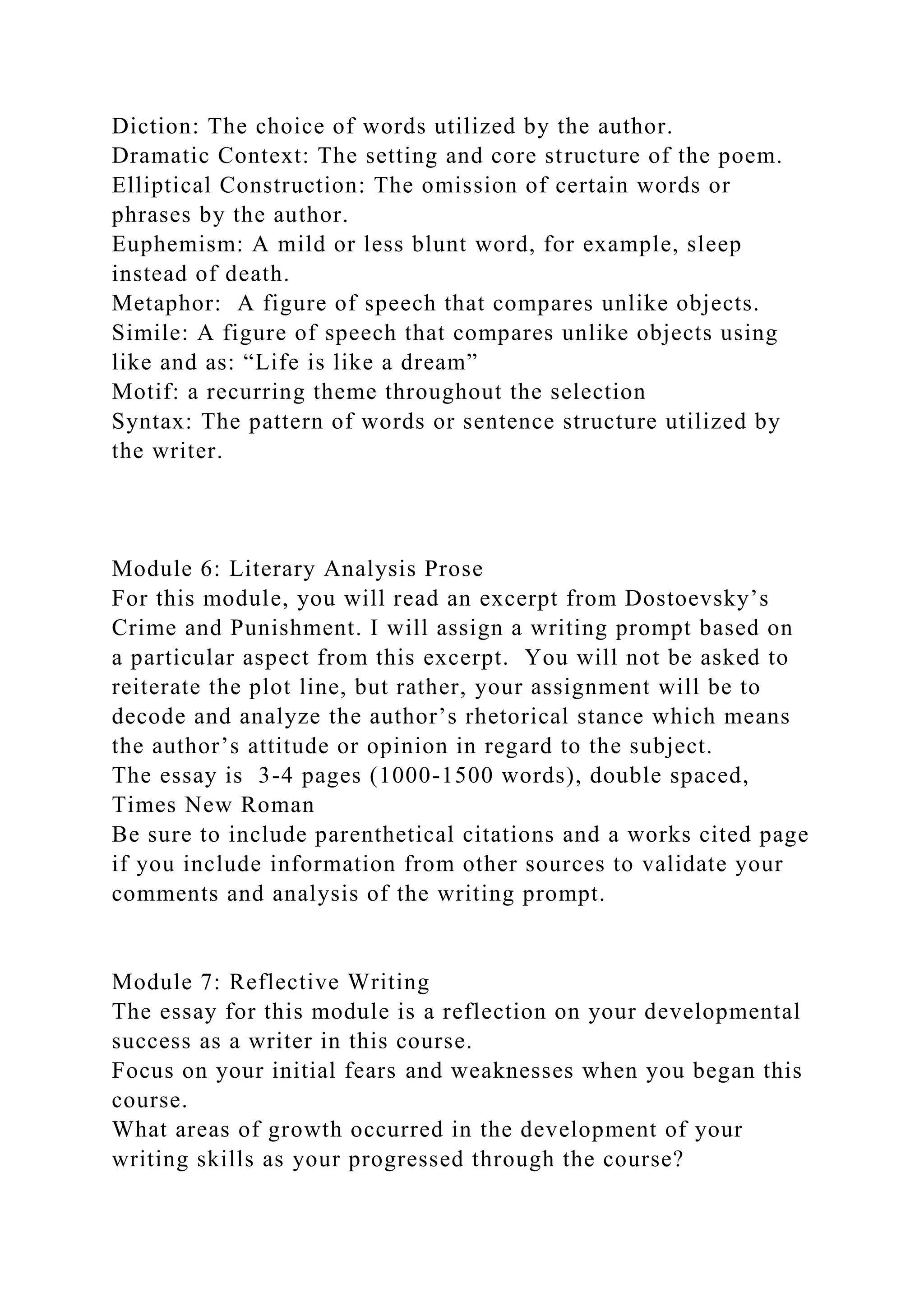 Diction: The choice of words utilized by the author.
Dramatic Context: The setting and core structure of the poem.
Elliptical Construction: The omission of certain words or
phrases by the author.
Euphemism: A mild or less blunt word, for example, sleep
instead of death.
Metaphor: A figure of speech that compares unlike objects.
Simile: A figure of speech that compares unlike objects using
like and as: “Life is like a dream”
Motif: a recurring theme throughout the selection
Syntax: The pattern of words or sentence structure utilized by
the writer.
Module 6: Literary Analysis Prose
For this module, you will read an excerpt from Dostoevsky’s
Crime and Punishment. I will assign a writing prompt based on
a particular aspect from this excerpt. You will not be asked to
reiterate the plot line, but rather, your assignment will be to
decode and analyze the author’s rhetorical stance which means
the author’s attitude or opinion in regard to the subject.
The essay is 3-4 pages (1000-1500 words), double spaced,
Times New Roman
Be sure to include parenthetical citations and a works cited page
if you include information from other sources to validate your
comments and analysis of the writing prompt.
Module 7: Reflective Writing
The essay for this module is a reflection on your developmental
success as a writer in this course.
Focus on your initial fears and weaknesses when you began this
course.
What areas of growth occurred in the development of your
writing skills as your progressed through the course?
 