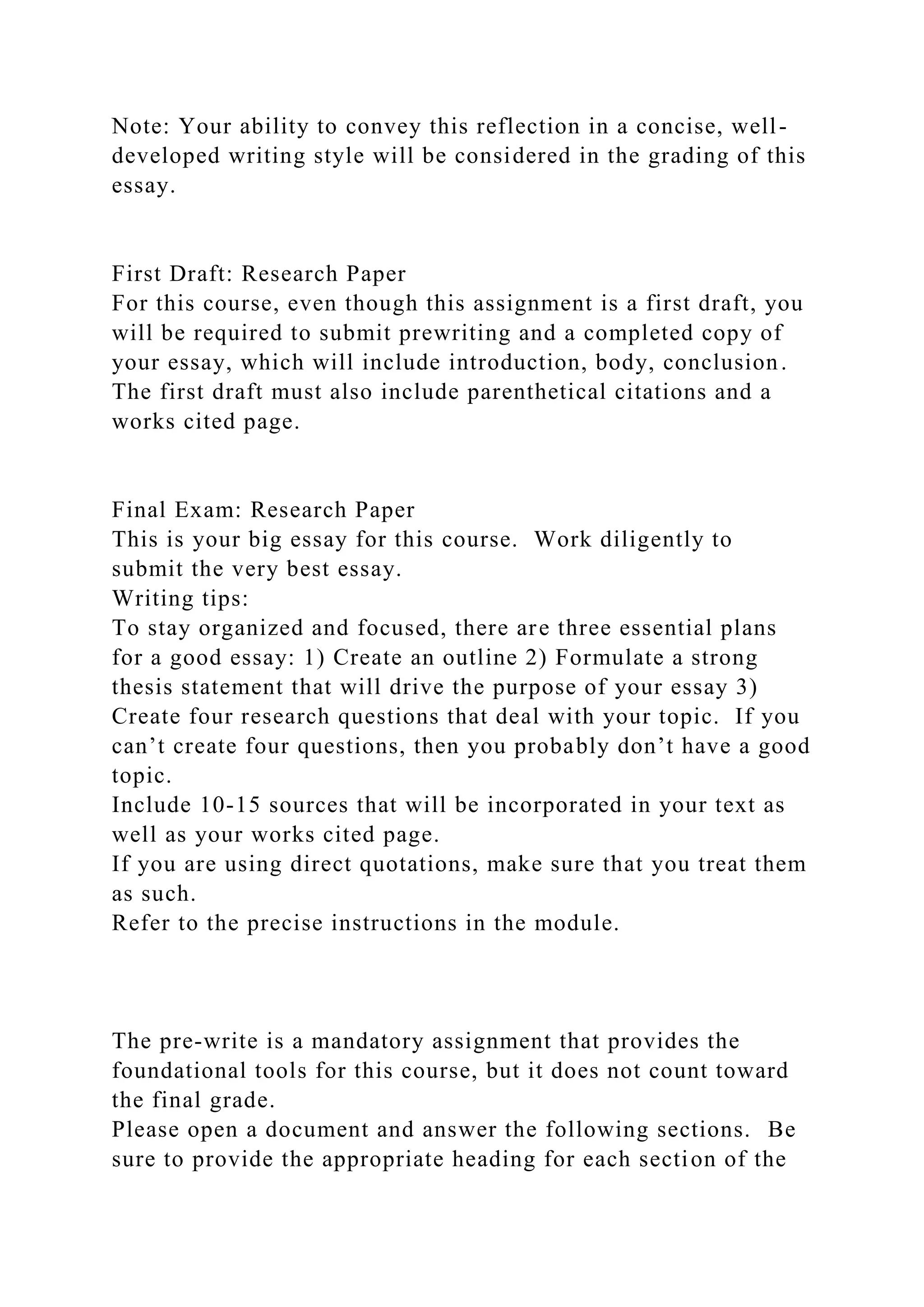 Note: Your ability to convey this reflection in a concise, well-
developed writing style will be considered in the grading of this
essay.
First Draft: Research Paper
For this course, even though this assignment is a first draft, you
will be required to submit prewriting and a completed copy of
your essay, which will include introduction, body, conclusion.
The first draft must also include parenthetical citations and a
works cited page.
Final Exam: Research Paper
This is your big essay for this course. Work diligently to
submit the very best essay.
Writing tips:
To stay organized and focused, there are three essential plans
for a good essay: 1) Create an outline 2) Formulate a strong
thesis statement that will drive the purpose of your essay 3)
Create four research questions that deal with your topic. If you
can’t create four questions, then you probably don’t have a good
topic.
Include 10-15 sources that will be incorporated in your text as
well as your works cited page.
If you are using direct quotations, make sure that you treat them
as such.
Refer to the precise instructions in the module.
The pre-write is a mandatory assignment that provides the
foundational tools for this course, but it does not count toward
the final grade.
Please open a document and answer the following sections. Be
sure to provide the appropriate heading for each section of the
 