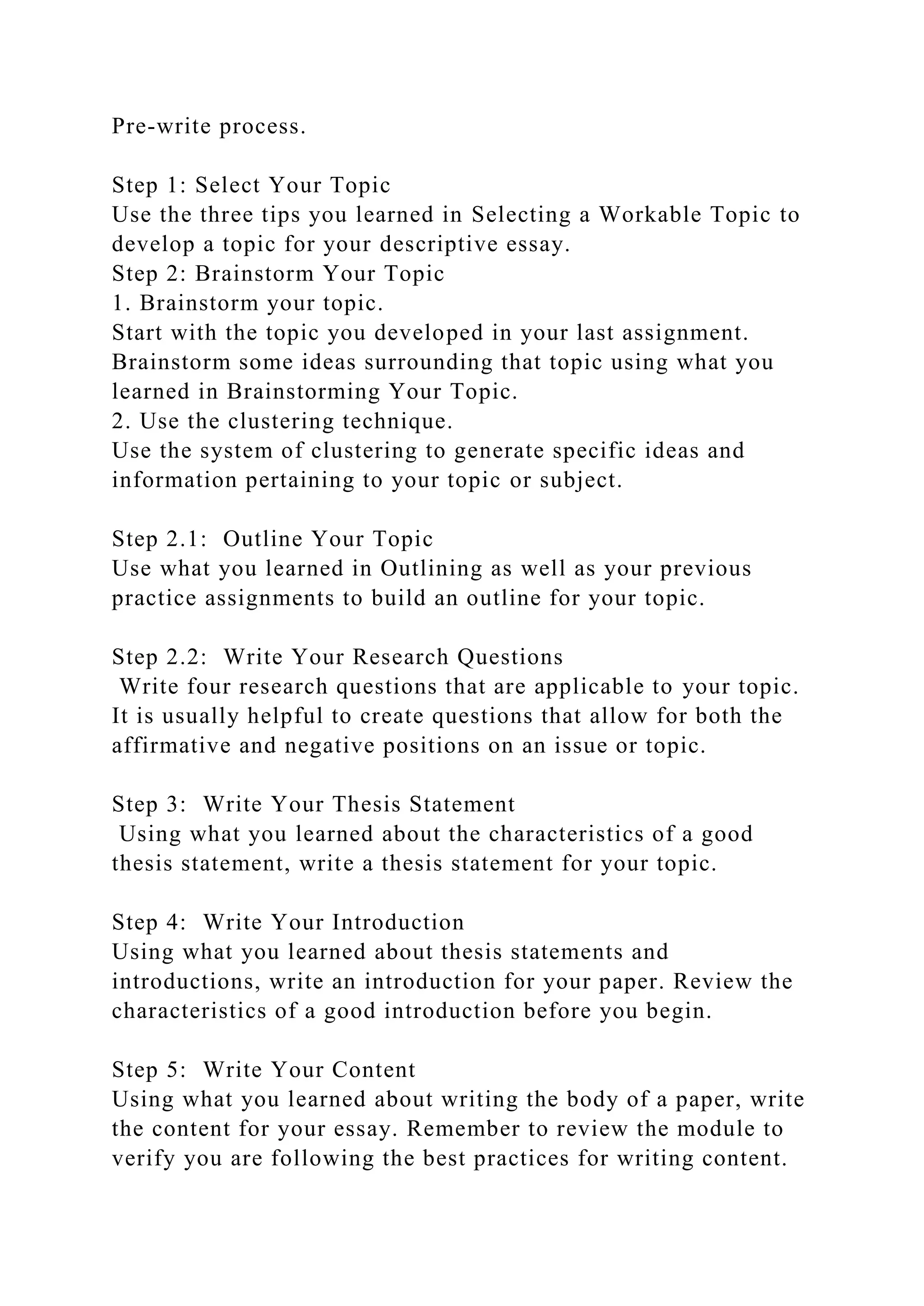 Pre-write process.
Step 1: Select Your Topic
Use the three tips you learned in Selecting a Workable Topic to
develop a topic for your descriptive essay.
Step 2: Brainstorm Your Topic
1. Brainstorm your topic.
Start with the topic you developed in your last assignment.
Brainstorm some ideas surrounding that topic using what you
learned in Brainstorming Your Topic.
2. Use the clustering technique.
Use the system of clustering to generate specific ideas and
information pertaining to your topic or subject.
Step 2.1: Outline Your Topic
Use what you learned in Outlining as well as your previous
practice assignments to build an outline for your topic.
Step 2.2: Write Your Research Questions
Write four research questions that are applicable to your topic.
It is usually helpful to create questions that allow for both the
affirmative and negative positions on an issue or topic.
Step 3: Write Your Thesis Statement
Using what you learned about the characteristics of a good
thesis statement, write a thesis statement for your topic.
Step 4: Write Your Introduction
Using what you learned about thesis statements and
introductions, write an introduction for your paper. Review the
characteristics of a good introduction before you begin.
Step 5: Write Your Content
Using what you learned about writing the body of a paper, write
the content for your essay. Remember to review the module to
verify you are following the best practices for writing content.
 