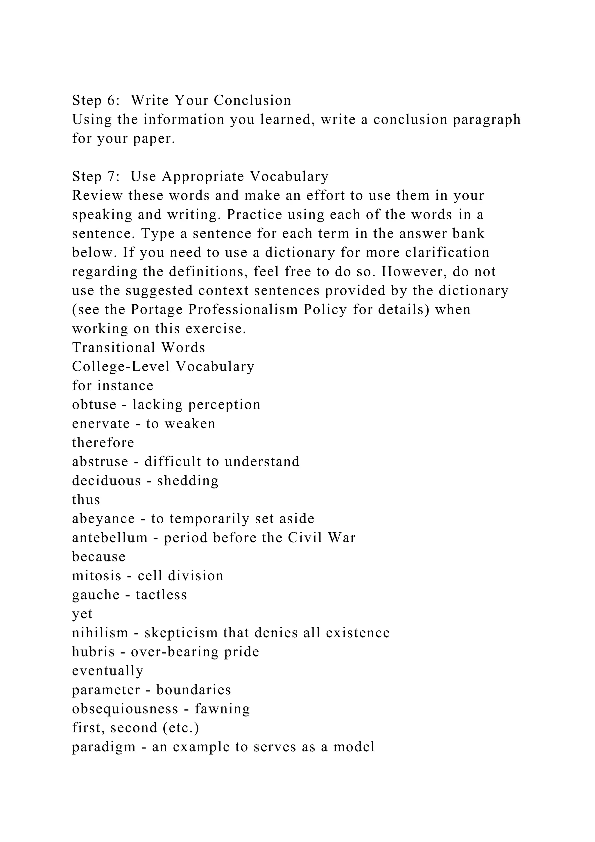 Step 6: Write Your Conclusion
Using the information you learned, write a conclusion paragraph
for your paper.
Step 7: Use Appropriate Vocabulary
Review these words and make an effort to use them in your
speaking and writing. Practice using each of the words in a
sentence. Type a sentence for each term in the answer bank
below. If you need to use a dictionary for more clarification
regarding the definitions, feel free to do so. However, do not
use the suggested context sentences provided by the dictionary
(see the Portage Professionalism Policy for details) when
working on this exercise.
Transitional Words
College-Level Vocabulary
for instance
obtuse - lacking perception
enervate - to weaken
therefore
abstruse - difficult to understand
deciduous - shedding
thus
abeyance - to temporarily set aside
antebellum - period before the Civil War
because
mitosis - cell division
gauche - tactless
yet
nihilism - skepticism that denies all existence
hubris - over-bearing pride
eventually
parameter - boundaries
obsequiousness - fawning
first, second (etc.)
paradigm - an example to serves as a model
 