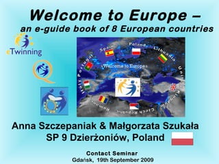 Welcome to Europe –
 an e-guide book of 8 European countries




Anna Szczepaniak & Małgorzata Szukała
      SP 9 Dzierżoniów, Poland
               Contact Seminar
           Gdańsk, 19th September 2009
 