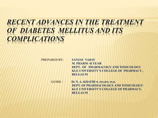RECENT ADVANCES IN THE TREATMENT
OF DIABETES MELLITUS AND ITS
COMPLICATIONS
PREPARED BY: SANJAY YADAV
M. PHARM -II YEAR
DEPT. OF PHARMACOGY AND TOXICOLOGY
KLE UNIVERSITY’S COLLEGE OF PHARMACY ,
BELGAUM
GUIDE : Dr N. A. KHATIB M. PHARM, Ph.D.
DEPT. OF PHARMACOLOGY AND TOXICOLOGY
KLE UNIVERSITY’S COLLEGE OF PHARMACY,
BELGAUM
 