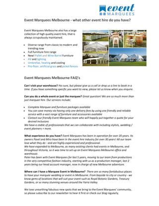 Event Marquees Melbourne - what other event hire do you have?
Event Marquees Melbourne also has a large
collection of high quality event hire, that is
always scrupulously maintained.
 Diverse range from classic to modern and
trending now
 Full furniture hire range
 New! Pallet and Wine Barrel Furniture
 AV and lighting
 Umbrellas, heating and cooling
 Pro-floor, artificial grass and picket fences
Event Marquees Melbourne FAQ’s
Can I visit your warehouse? Yes sure, but please give us a call or drop us a line to book in a
time. If you have something specific you want to view, please let us know when you enquire.
Can you do a whole event or just the marquee? Great question! We are so much more than
just marquee hire. Our services include;
 Complete Marquee and furniture packages available
 You can save money via having only one delivery fees by using one friendly and reliable
service with a vast range of furniture and accessories available
 Contact our friendly Event Marquees team who will happily put together a quote for your
desired inclusions
We have a stable of professionals that we can collaborate with including stylists, wedding /
event planners + more.
What experience do you have? Event Marquees has been in operation for over 20 years. Its
owners Pavel and Miro have been in the event hire industry for over 30 years! All our team
love what they do - and are highly experienced and professional.
We have expanded to Melbourne, as many existing clients had events in Melbourne, and
throughout Victoria, so it was time to set-up an Event Marquees Melbourne office and
warehouse.
Peter has been with Event Marquees for last 5 years, moving to our team from productions
in the very competitive fashion industry, starting with us as a production manager, last 2
years being our head account manager, now in charge of new Melbourne adventure.
Where can I have a Marquee Event in Melbourne? There are so many fantabulous places
to have your marquee wedding or event in Melbourne. From bayside to city or country - we
know gems of locations that will suit your event such as Royal Botanic Gardens, Treasury
Gardens, or so many stunning venues around the Yarra Valley.
We love unearthing fabulous new spots that we bring to the Event Marquees’ community,
so please subscribe to our newsletter to hear it first or check our blog regularly.
 