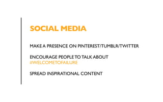 SOCIAL MEDIA 
MAKE A PRESENCE ON PINTEREST/TUMBLR/TWITTER 
ENCOURAGE PEOPLE TO TALK ABOUT 
#WELCOMETOFAILURE 
SPREAD INSPIRATIONAL CONTENT 
 