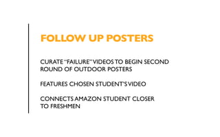 FOLLOW UP POSTERS 
CURATE “FAILURE” VIDEOS TO BEGIN SECOND 
ROUND OF OUTDOOR POSTERS 
FEATURES CHOSEN STUDENT’S VIDEO 
CONNECTS AMAZON STUDENT CLOSER 
TO FRESHMEN 
 