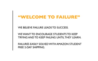 “WELCOME TO FAILURE” 
WE BELIEVE FAILURE LEADS TO SUCCESS. 
WE WANT TO ENCOURAGE STUDENTS TO KEEP 
TRYING AND TO KEEP FAILING UNTIL THEY LEARN. 
FAILURES EASILY SOLVED WITH AMAZON STUDENT 
FREE 2-DAY SHIPPING. 
 