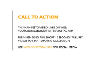 CALL TO ACTION 
THIS MANIFESTO/VIDEO LIVES ON WEB: 
YOUTUBE/FACEBOOK/TWITTER/INSTAGRAM 
FRESHMEN SEND FUN SHORT 10 SECOND “FAILURE” 
VIDEOS TO START SHARING COLLEGE LIFE 
USE #WELCOMETOFAILURE FOR SOCIAL MEDIA 
 
