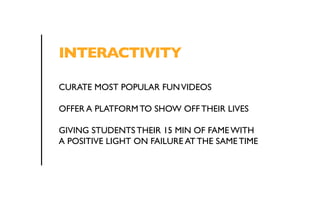 INTERACTIVITY 
CURATE MOST POPULAR FUN VIDEOS 
OFFER A PLATFORM TO SHOW OFF THEIR LIVES 
GIVING STUDENTS THEIR 15 MIN OF FAME WITH 
A POSITIVE LIGHT ON FAILURE AT THE SAME TIME 
 