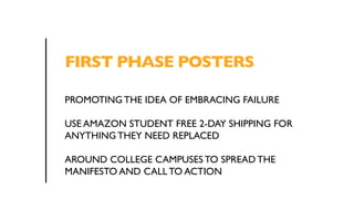 FIRST PHASE POSTERS 
PROMOTING THE IDEA OF EMBRACING FAILURE 
USE AMAZON STUDENT FREE 2-DAY SHIPPING FOR 
ANYTHING THEY NEED REPLACED 
AROUND COLLEGE CAMPUSES TO SPREAD THE 
MANIFESTO AND CALL TO ACTION 
 