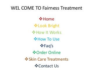 WEL COME TO Fairness Treatment
Home
Look Bright
How It Works
How To Use
Faq’s
Order Online
Skin Care Treatments
Contact Us
 